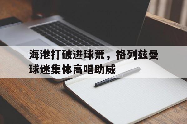 365bet-海港打破进球荒，格列兹曼球迷集体高唱助威格列兹曼吧-365bet