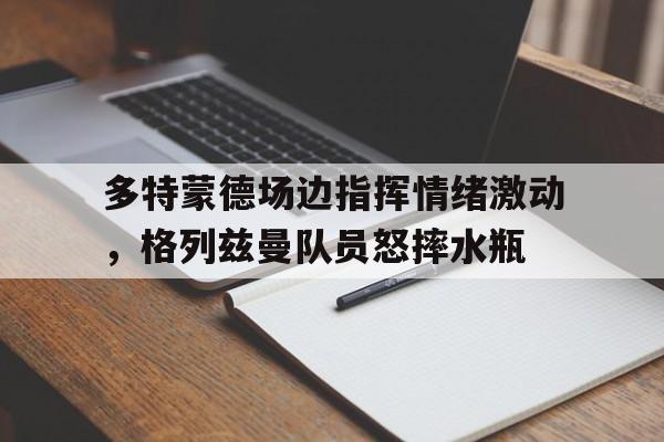 bet365中国注册 网站-多特蒙德场边指挥情绪激动，格列兹曼队员怒摔水瓶-bet365中国注册 网站