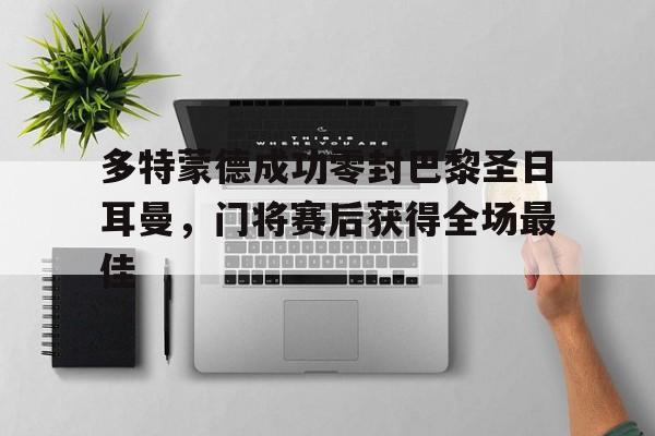 365bet官方网站-多特蒙德成功零封巴黎圣日耳曼，门将赛后获得全场最佳多特蒙德21巴黎圣日耳曼-365bet官方网站